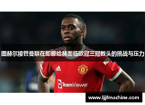 图赫尔接管曼联在即滕哈赫面临欧冠三冠教头的挑战与压力