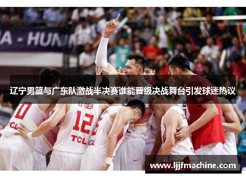 辽宁男篮与广东队激战半决赛谁能晋级决战舞台引发球迷热议