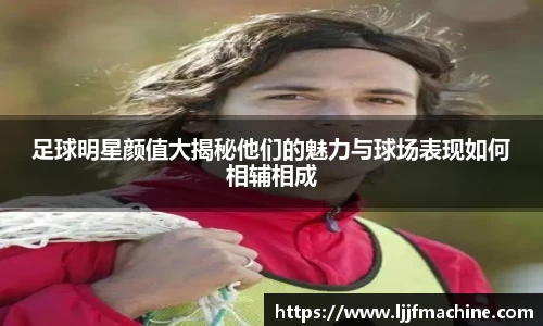 足球明星颜值大揭秘他们的魅力与球场表现如何相辅相成